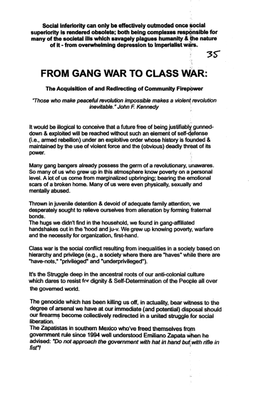 Social Inferiority can only be effectively outmoded once social  ‘superiority is rendered obsolets; both being complexes responsible for  many of the societal s which savagely piagues humanlty & the nature of it - from overwhelming depression to Imperialist wars.  35 FROM GANG WAR TO CLASS WAR:  The Acquisition of and Redirecting of Community Firepower  “Those who make peacelul revolution impossible makes a vilent revolution inevitable.” John F: Kennedy  It would be illogical to conceive that a future free of being justif gunned- ‘down & exploited will be reached without such an element of  (1. amed rabalion) under an exploitive order whose hisory s founded & mainained by he use of ilent orce and he (obvious) deadly eat of s pover  Many gang bangers alreadly possess the germ of a revolutionary, unawares. ‘So many of us who grew up n this atmosphere know poverty on a personal level. A lot of us come from marginalized upbringing; bearing the emotional scars of a broken home. Many of us were even physically, sexually and mentaly abused.  Thrown in juvenile detenton & devoid of adequate family attention, we. desperately sought to rlieve ourselves from alienation by forming fralemal bonds.  “The hugs we didi fnd i the household, we found in gang-affiated handshakes out in the ood and ju-v. We grew up knowing poverty, warfare and the necessty for organizaton, first-hand.  Class war i the social conflit resulting from inequaites n a society based on hierarchy and priviege (e.g. 8 society where there are "haves" whil there are “have-nots,*“privileged" and "underprivileged”).  It the Struggle deep in the ancestral oots of our anti-colonial culture ‘which dares to resist fox dignity & Self-Determination of the People all over  the govemed world.  ‘The genocide which has been kiling us off, in actualy, bear witness 10 the degree of arsenal we have at our immediate (and potential) disposal should our firearms become collectively redirecied in a united struggle for social ‘The Zapatstas in southem Mexico who’ve freed themselves from ‘govemment rule since 1994 well understood Emiliano Zapata when he avisod: Do no approach th government wlh hl in han bu with il in 